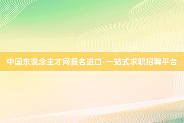 中国东说念主才网报名进口-一站式求职招聘平台