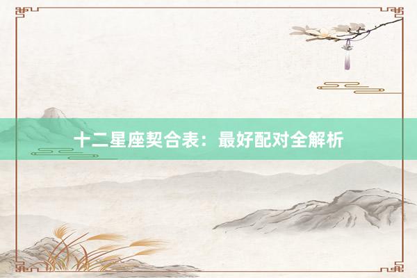 十二星座契合表：最好配对全解析